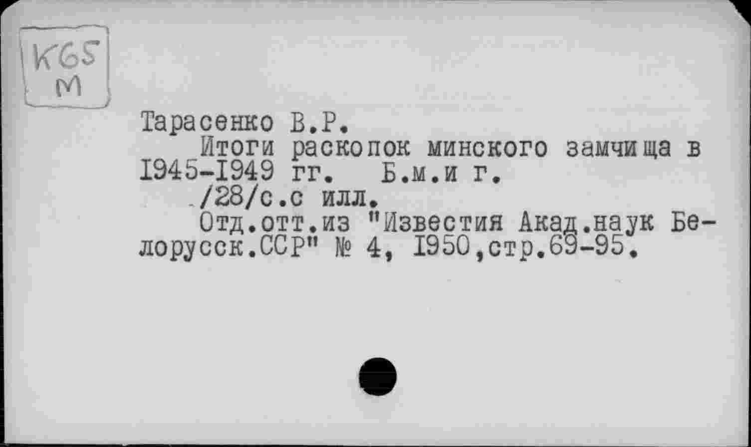 ﻿I KGS’
Ш
Тарасенко B.P.
Итоги раскопок минского замчища в 1945-1949 гг. Б.м.и г.
/28/с.с илл.
Отд.отт.из ’’Известия Акад.наук Белорусок.ССР” № 4, 1950,стр.69-95.